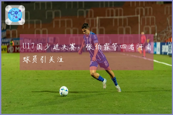 U17国少进决赛，张伯霖等四名河南球员引关注