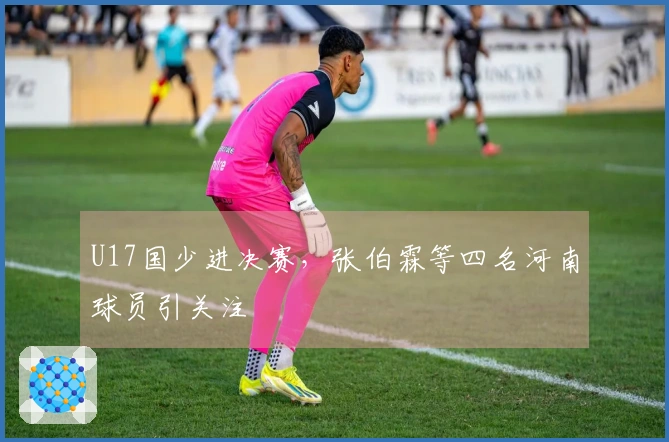 U17国少进决赛，张伯霖等四名河南球员引关注
